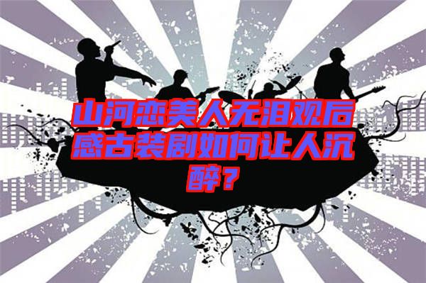 山河戀美人無淚觀后感古裝劇如何讓人沉醉？