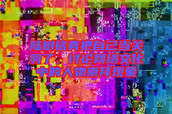 陸樹(shù)銘真把自己當(dāng)關(guān)羽了，討論網(wǎng)絡(luò)文化中的人物崇拜現(xiàn)象