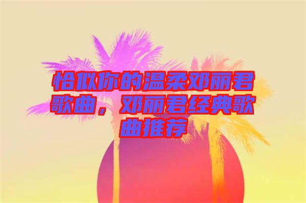 恰似你的溫柔鄧麗君歌曲，鄧麗君經(jīng)典歌曲推薦