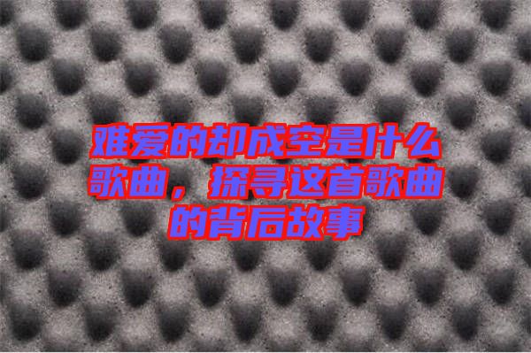 難愛的卻成空是什么歌曲，探尋這首歌曲的背后故事