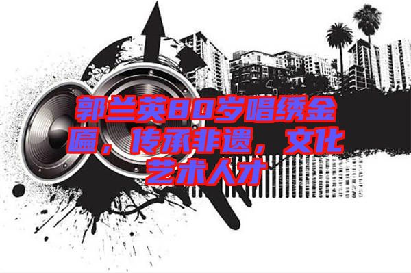郭蘭英80歲唱繡金匾，傳承非遺，文化藝術(shù)人才
