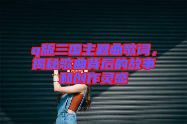 q版三國(guó)主題曲歌詞，揭秘歌曲背后的故事和創(chuàng)作靈感
