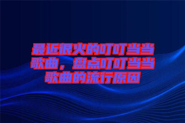 最近很火的叮叮當(dāng)當(dāng)歌曲，盤點(diǎn)叮叮當(dāng)當(dāng)歌曲的流行原因
