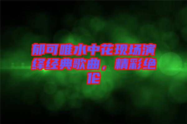 郁可唯水中花現(xiàn)場演繹經(jīng)典歌曲，精彩絕倫