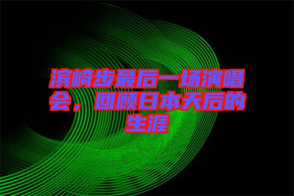 濱崎步最后一場演唱會，回顧日本天后的生涯