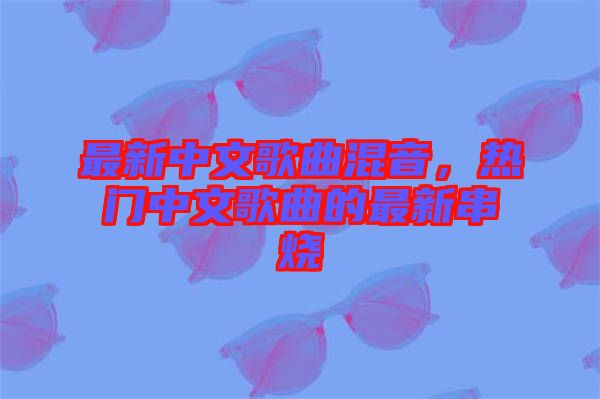 最新中文歌曲混音，熱門中文歌曲的最新串燒