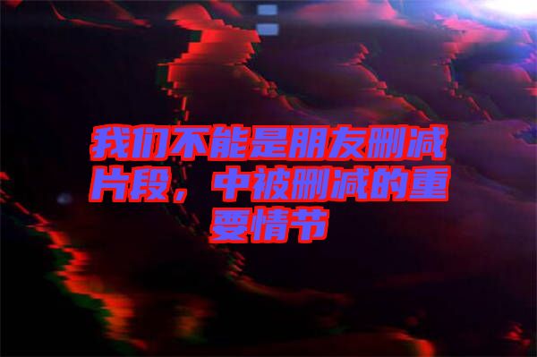 我們不能是朋友刪減片段，中被刪減的重要情節(jié)