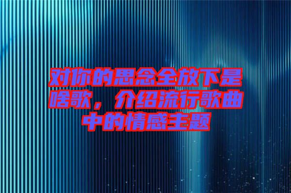 對(duì)你的思念全放下是啥歌，介紹流行歌曲中的情感主題
