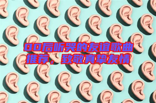 00后聽(tīng)哭的友誼歌曲推薦，致敬真摯友情