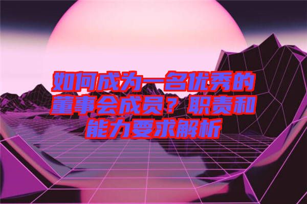 如何成為一名優(yōu)秀的董事會(huì)成員？職責(zé)和能力要求解析