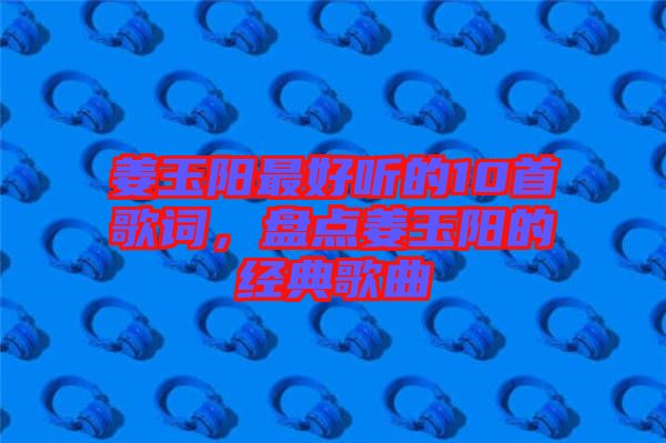 姜玉陽(yáng)最好聽(tīng)的10首歌詞，盤點(diǎn)姜玉陽(yáng)的經(jīng)典歌曲