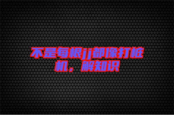 不是每根jj都像打樁機(jī)，解知識(shí)