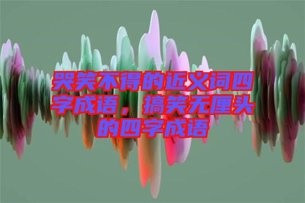 哭笑不得的近義詞四字成語，搞笑無厘頭的四字成語