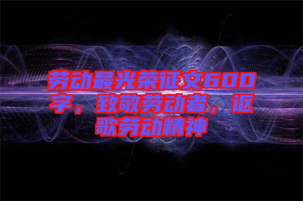 勞動最光榮征文600字，致敬勞動者，謳歌勞動精神