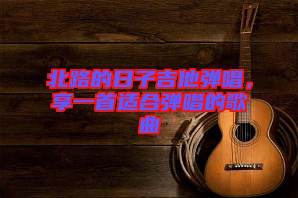 北路的日子吉他彈唱，享一首適合彈唱的歌曲