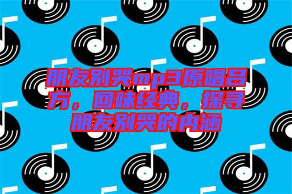 朋友別哭mp3原唱呂方，回味經(jīng)典，探尋朋友別哭的內(nèi)涵