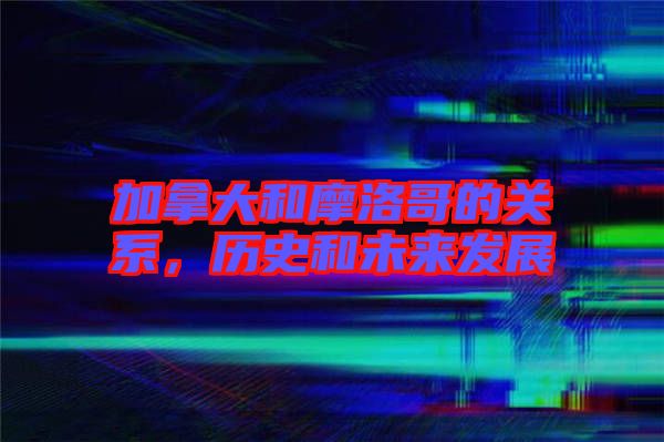 加拿大和摩洛哥的關(guān)系，歷史和未來(lái)發(fā)展