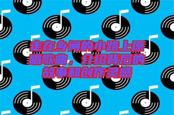 走在鄉(xiāng)間的小路上原唱歌曲，介紹背后的故事和創(chuàng)作靈感