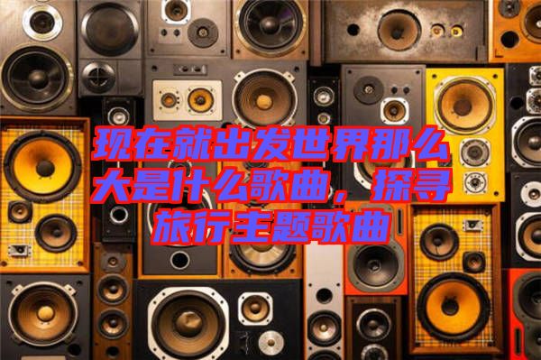現(xiàn)在就出發(fā)世界那么大是什么歌曲，探尋旅行主題歌曲
