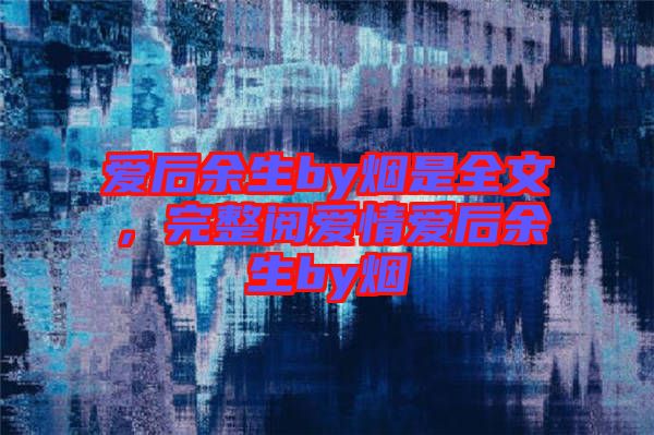 愛后余生by煙是全文，完整閱愛情愛后余生by煙