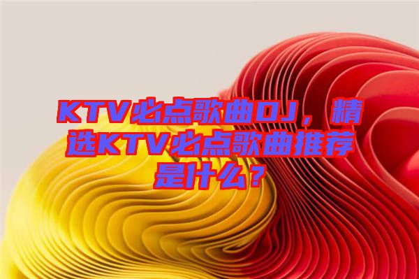 KTV必點(diǎn)歌曲DJ，精選KTV必點(diǎn)歌曲推薦是什么？