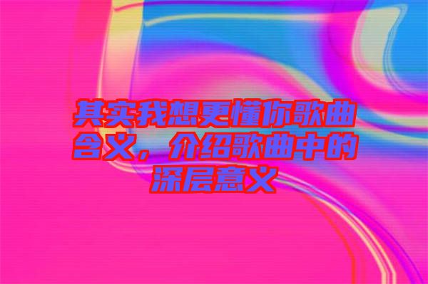 其實(shí)我想更懂你歌曲含義，介紹歌曲中的深層意義