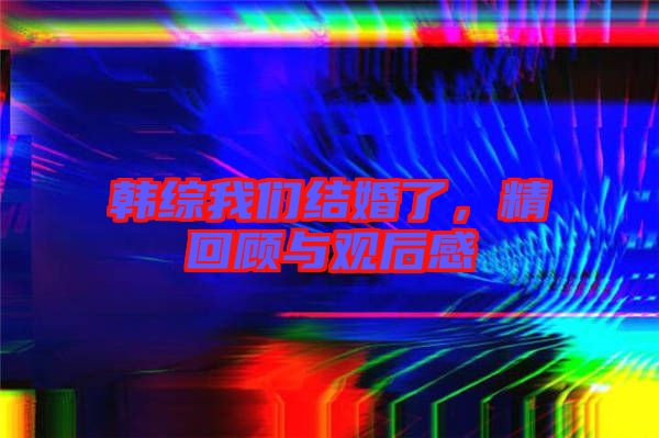 韓綜我們結(jié)婚了，精回顧與觀后感