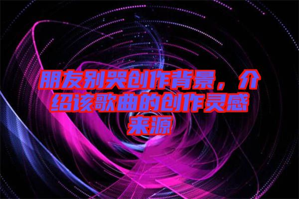 朋友別哭創(chuàng)作背景，介紹該歌曲的創(chuàng)作靈感來(lái)源