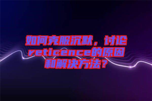 如何克服沉默，討論reticence的原因和解決方法？