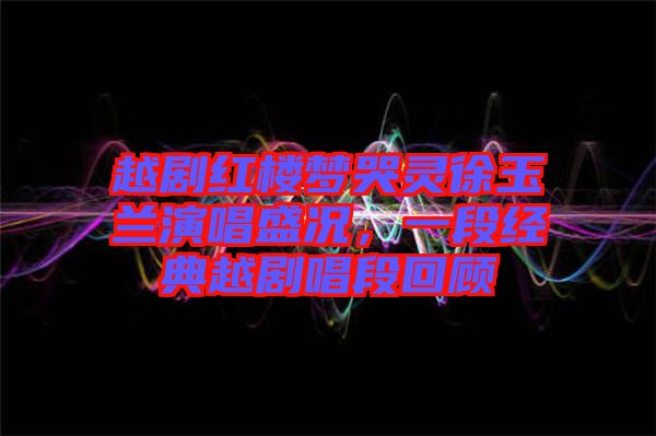 越劇紅樓夢哭靈徐玉蘭演唱盛況，一段經(jīng)典越劇唱段回顧