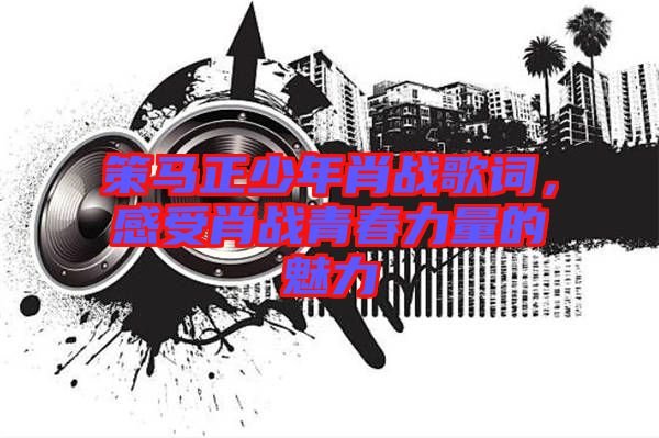 策馬正少年肖戰(zhàn)歌詞，感受肖戰(zhàn)青春力量的魅力