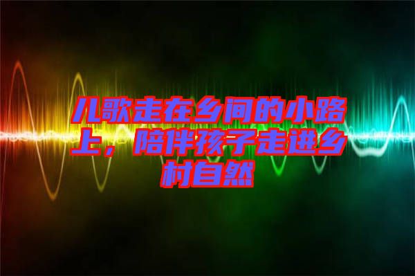 兒歌走在鄉(xiāng)間的小路上，陪伴孩子走進鄉(xiāng)村自然