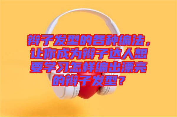 辮子發(fā)型的各種編法，讓你成為辮子達人想要學習怎樣編出漂亮的辮子發(fā)型？