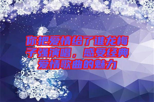 你把愛情給了誰龍梅子強(qiáng)演唱，感受經(jīng)典愛情歌曲的魅力