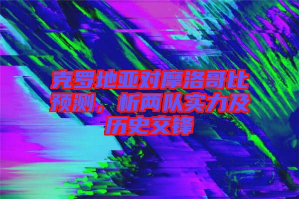 克羅地亞對(duì)摩洛哥比預(yù)測(cè)，析兩隊(duì)實(shí)力及歷史交鋒