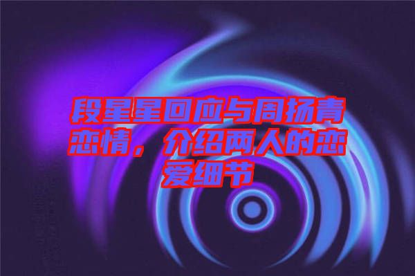段星星回應與周揚青戀情，介紹兩人的戀愛細節(jié)