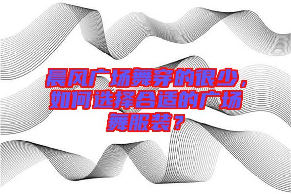 晨風廣場舞穿的很少，如何選擇合適的廣場舞服裝？
