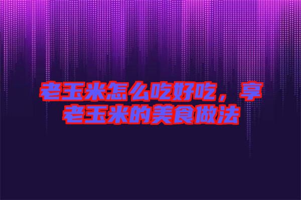 老玉米怎么吃好吃，享老玉米的美食做法