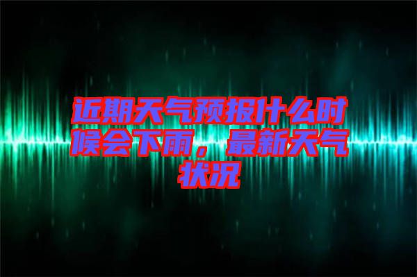 近期天氣預(yù)報(bào)什么時(shí)候會(huì)下雨，最新天氣狀況