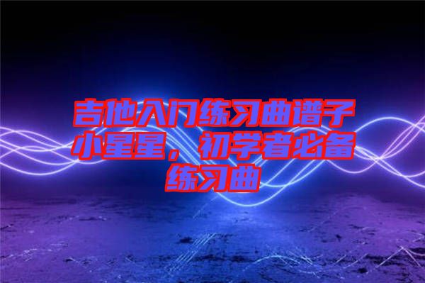 吉他入門練習曲譜子小星星，初學者必備練習曲
