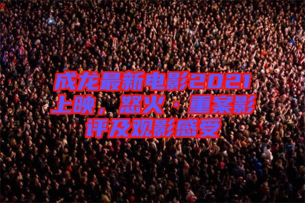 成龍最新電影2021上映，怒火·重案影評(píng)及觀影感受