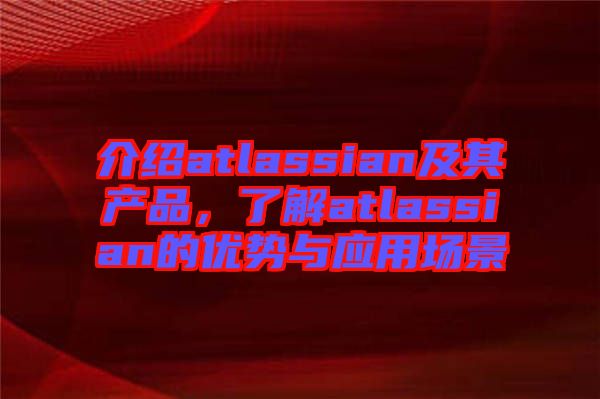 介紹atlassian及其產(chǎn)品，了解atlassian的優(yōu)勢(shì)與應(yīng)用場(chǎng)景