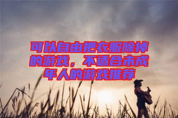 可以自由把衣服除掉的游戲，不適合未成年人的游戲推薦