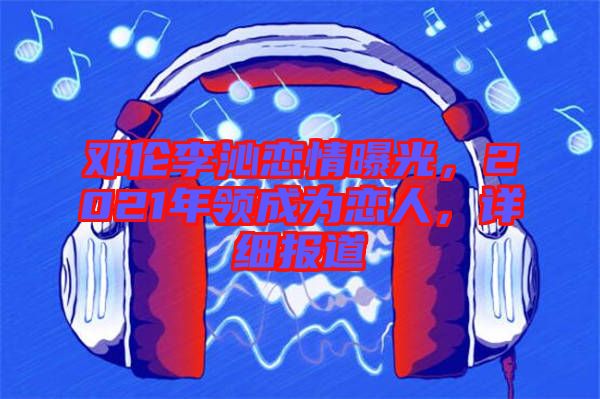 鄧倫李沁戀情曝光，2021年領(lǐng)成為戀人，詳細報道