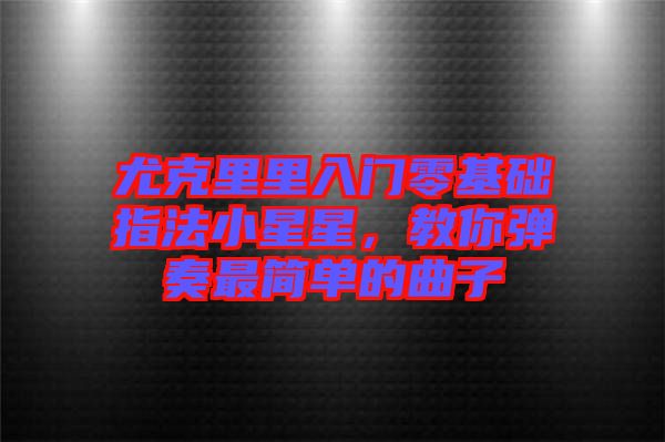 尤克里里入門零基礎指法小星星，教你彈奏最簡單的曲子