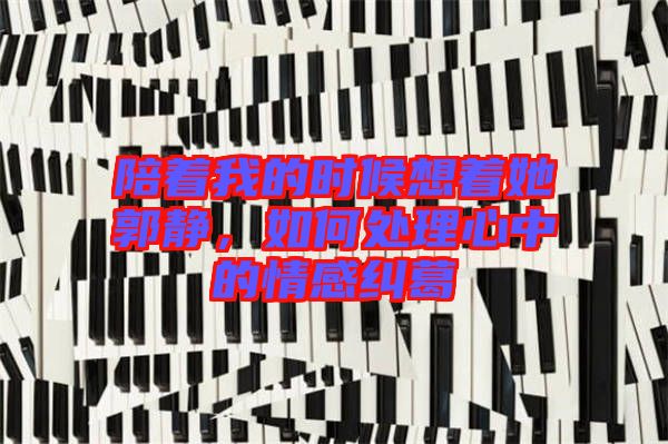 陪著我的時候想著她郭靜，如何處理心中的情感糾葛