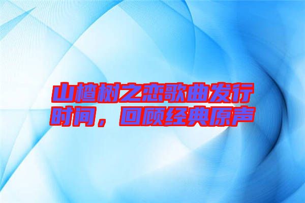山楂樹之戀歌曲發(fā)行時間，回顧經(jīng)典原聲