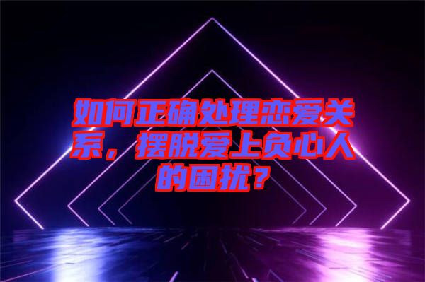 如何正確處理戀愛關系，擺脫愛上負心人的困擾？