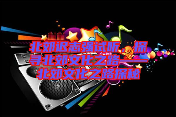北郊遲志強(qiáng)試聽(tīng)，探尋北郊文化之路——北郊文化之路探秘