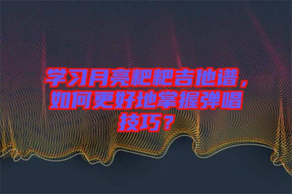 學(xué)習(xí)月亮粑粑吉他譜，如何更好地掌握彈唱技巧？